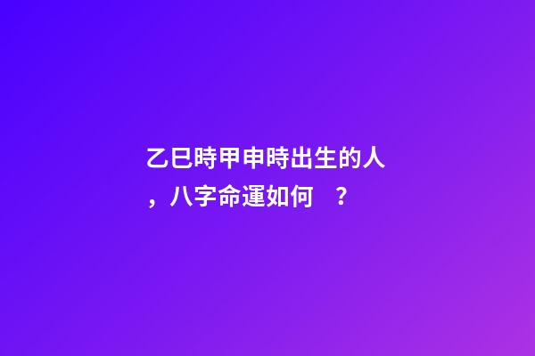 乙巳時甲申時出生的人，八字命運如何？